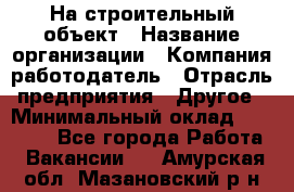 На строительный объект › Название организации ­ Компания-работодатель › Отрасль предприятия ­ Другое › Минимальный оклад ­ 35 000 - Все города Работа » Вакансии   . Амурская обл.,Мазановский р-н